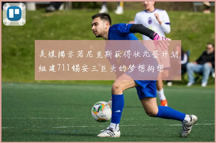 美媒揭示若尼克斯获得状元签计划组建711锡安三巨头的梦想构想