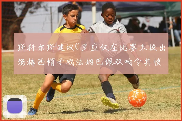 斯科尔斯建议C罗应仅在比赛末段出场梅西帽子戏法姆巴佩双响令其愤怒