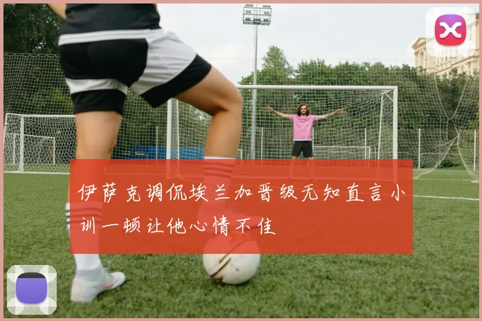伊萨克调侃埃兰加晋级无知直言小训一顿让他心情不佳