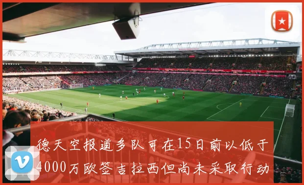 德天空报道多队可在15日前以低于4000万欧签吉拉西但尚未采取行动