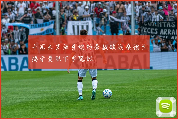 卡塞米罗放弃续约条款缺战桑德兰揭示曼联下季隐忧