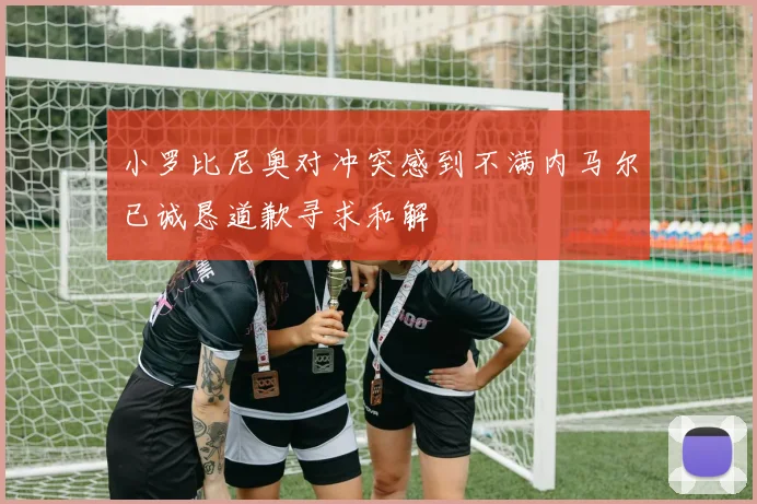 小罗比尼奥对冲突感到不满内马尔已诚恳道歉寻求和解