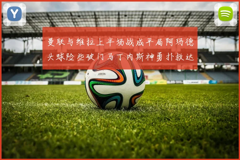 曼联与维拉上半场战成平局阿玛德头球险些破门马丁内斯神勇扑救达洛特错失良机