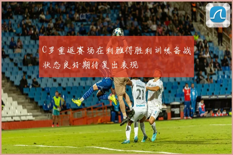 C罗重返赛场在利雅得胜利训练备战状态良好期待复出表现