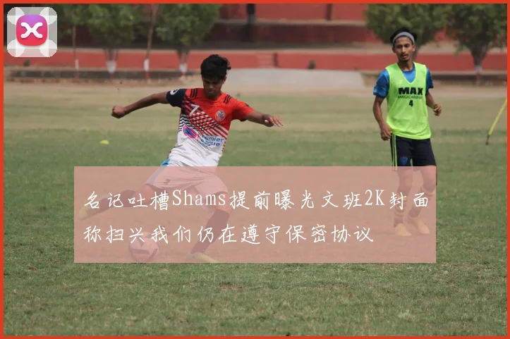 名记吐槽Shams提前曝光文班2K封面称扫兴我们仍在遵守保密协议