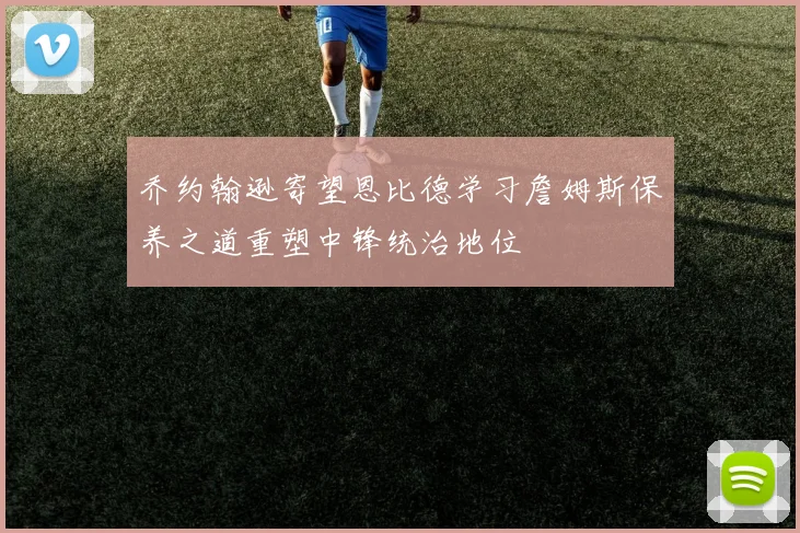 乔约翰逊寄望恩比德学习詹姆斯保养之道重塑中锋统治地位