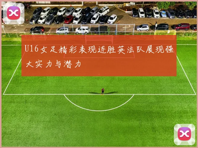 U16女足精彩表现连胜英法队展现强大实力与潜力