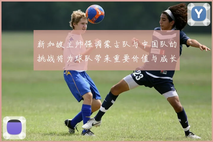 新加坡主帅强调蒙古队与中国队的挑战将为球队带来重要价值与成长机会