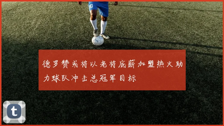 德罗赞或将以老将底薪加盟热火助力球队冲击总冠军目标