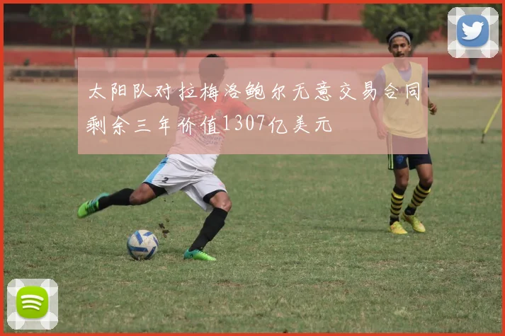 太阳队对拉梅洛鲍尔无意交易合同剩余三年价值1307亿美元
