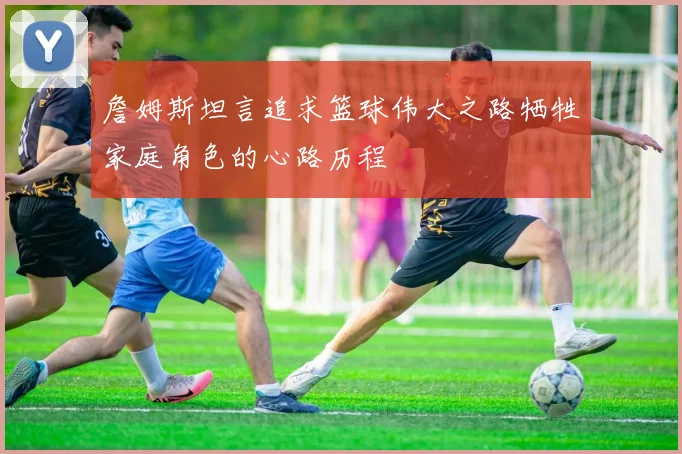 詹姆斯坦言追求篮球伟大之路牺牲家庭角色的心路历程
