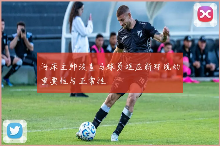 河床主帅谈皇马球员适应新环境的重要性与正常性