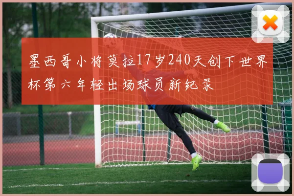 墨西哥小将莫拉17岁240天创下世界杯第六年轻出场球员新纪录