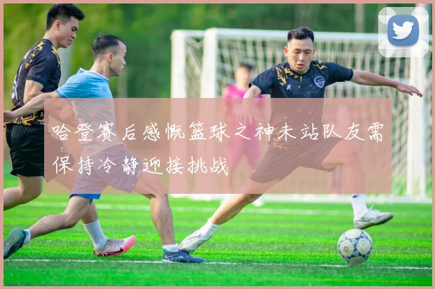 哈登赛后感慨篮球之神未站队友需保持冷静迎接挑战