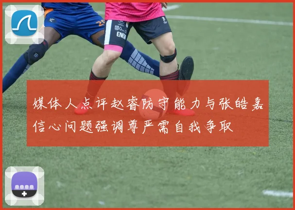 媒体人点评赵睿防守能力与张皓嘉信心问题强调尊严需自我争取