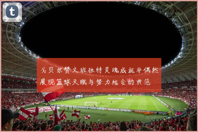 戈贝尔赞文班独特灵魂成就非偶然展现篮球天赋与努力结合的典范