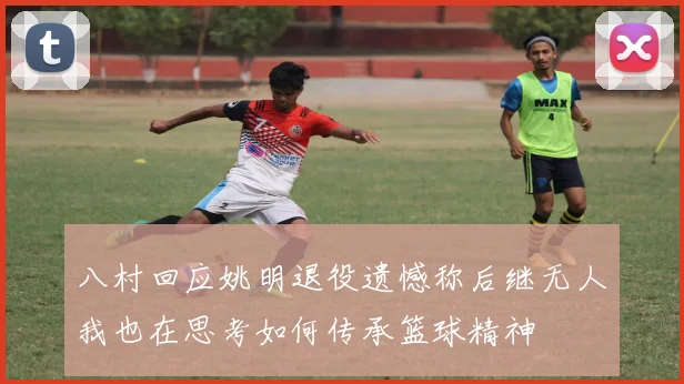 八村回应姚明退役遗憾称后继无人我也在思考如何传承篮球精神