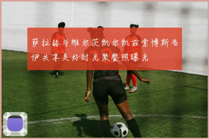 萨拉赫与维尔茨凯尔凯兹索博斯洛伊共享美好时光聚餐照曝光