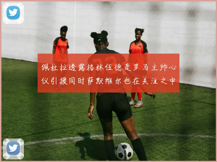佩杜拉透露格林伍德是罗马主帅心仪引援同时萨默维尔也在关注之中