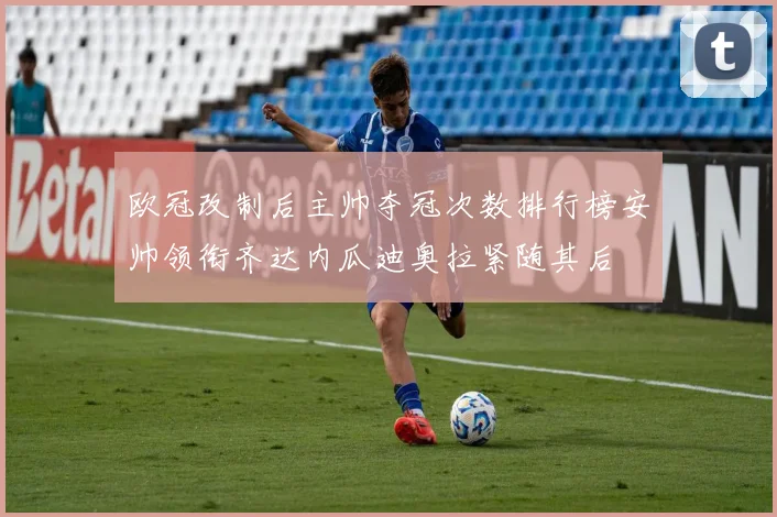 欧冠改制后主帅夺冠次数排行榜安帅领衔齐达内瓜迪奥拉紧随其后