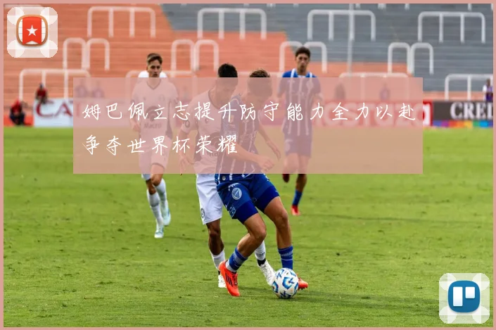 姆巴佩立志提升防守能力全力以赴争夺世界杯荣耀