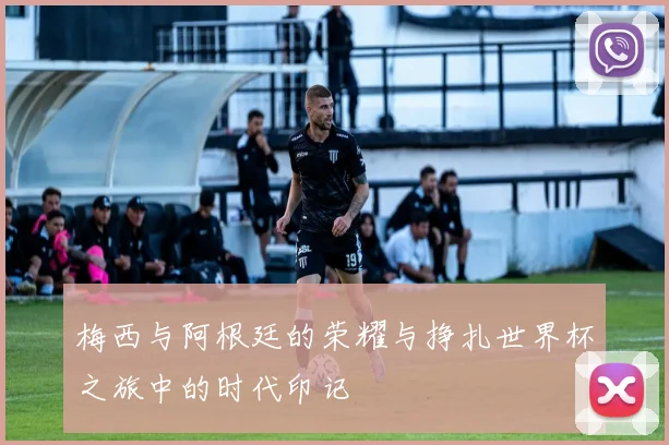 梅西与阿根廷的荣耀与挣扎世界杯之旅中的时代印记