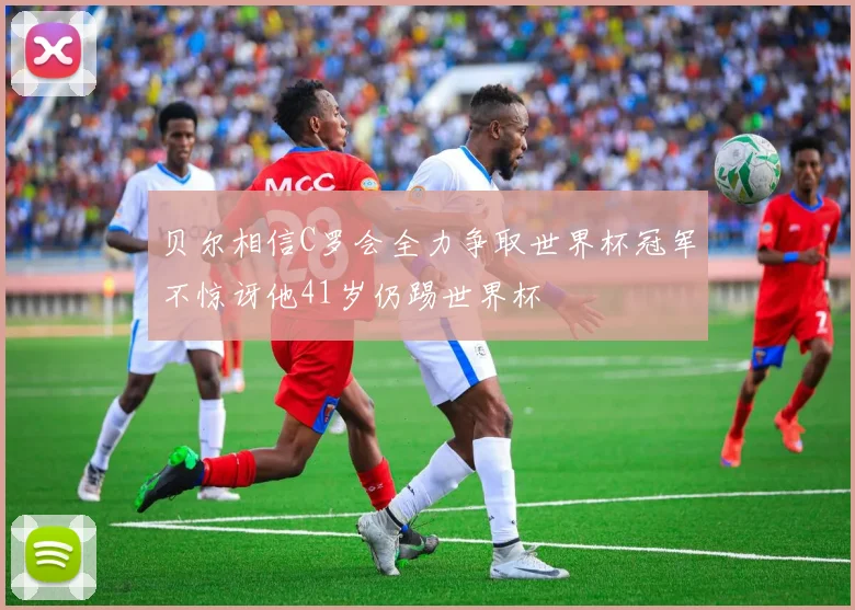 贝尔相信C罗会全力争取世界杯冠军不惊讶他41岁仍踢世界杯