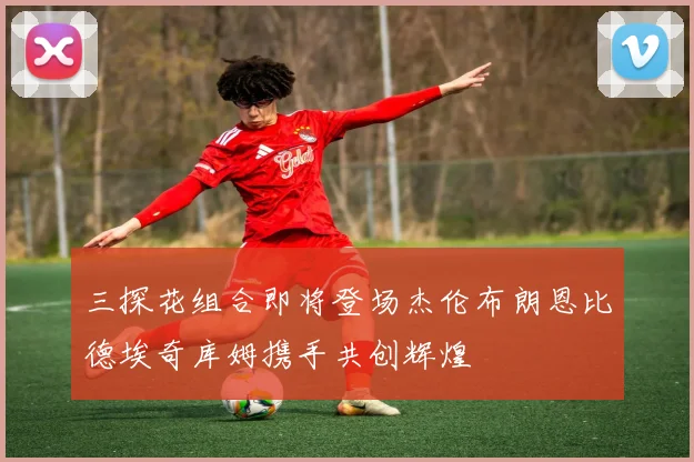 三探花组合即将登场杰伦布朗恩比德埃奇库姆携手共创辉煌