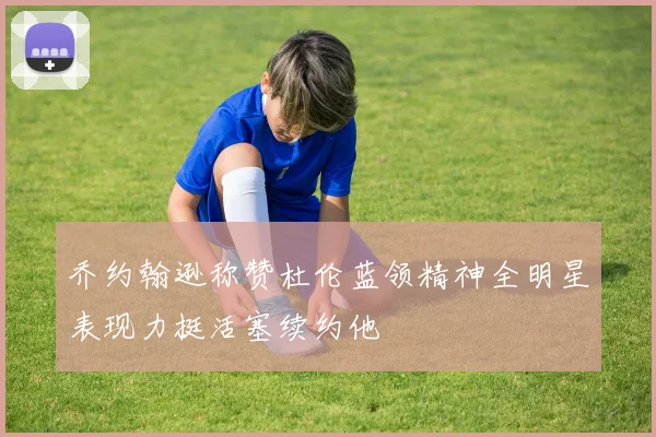 乔约翰逊称赞杜伦蓝领精神全明星表现力挺活塞续约他
