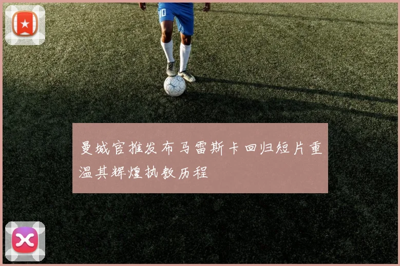 曼城官推发布马雷斯卡回归短片重温其辉煌执教历程