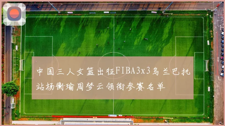 中国三人女篮出征FIBA3x3乌兰巴托站杨衡瑜周梦云领衔参赛名单