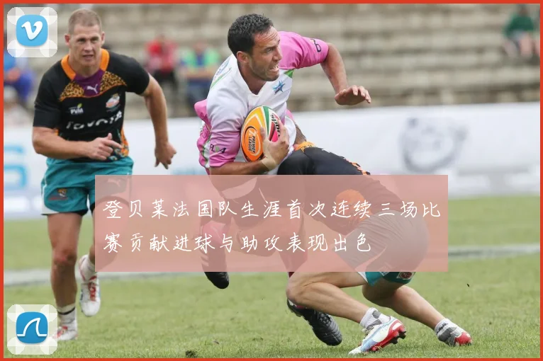 登贝莱法国队生涯首次连续三场比赛贡献进球与助攻表现出色