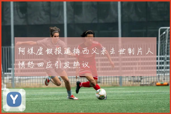 阿媒虚假报道梅西父亲去世制片人愤怒回应引发热议