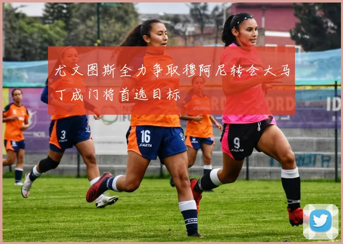 尤文图斯全力争取穆阿尼转会大马丁成门将首选目标
