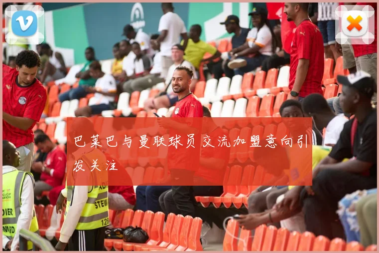 巴莱巴与曼联球员交流加盟意向引发关注