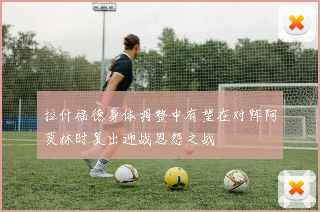 拉什福德身体调整中有望在对阵阿莫林时复出迎战恩怨之战