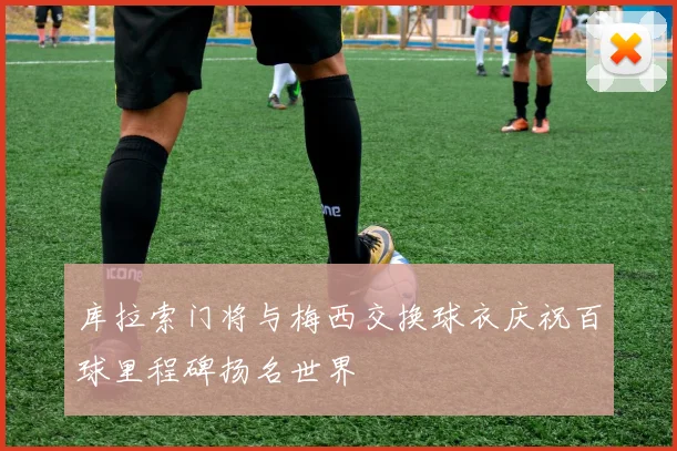 库拉索门将与梅西交换球衣庆祝百球里程碑扬名世界
