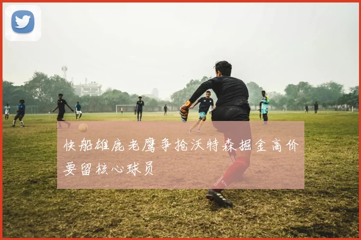 快船雄鹿老鹰争抢沃特森掘金高价要留核心球员