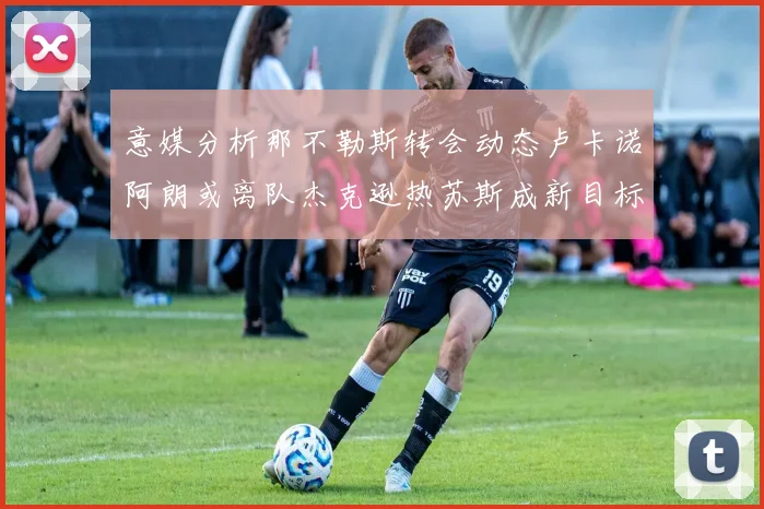 意媒分析那不勒斯转会动态卢卡诺阿朗或离队杰克逊热苏斯成新目标